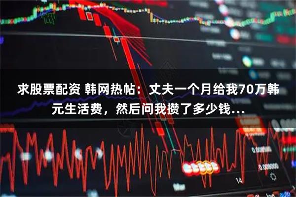 求股票配资 韩网热帖：丈夫一个月给我70万韩元生活费，然后问我攒了多少钱…