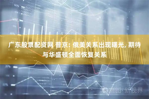 广东股票配资网 普京: 俄美关系出现曙光, 期待与华盛顿全面恢复关系