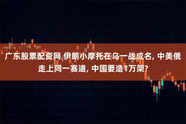 广东股票配资网 伊朗小摩托在乌一战成名, 中美俄走上同一赛道, 中国要造1万架?