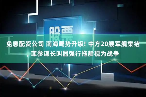 免息配资公司 南海局势升级! 中方20艘军舰集结, 菲参谋长叫嚣强行拖船视为战争