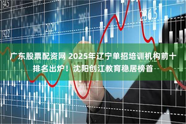 广东股票配资网 2025年辽宁单招培训机构前十排名出炉！沈阳创江教育稳居榜首