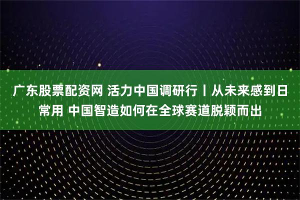 广东股票配资网 活力中国调研行丨从未来感到日常用 中国智造如何在全球赛道脱颖而出