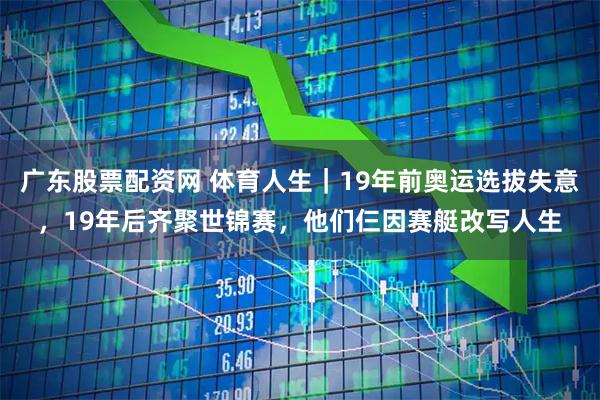 广东股票配资网 体育人生｜19年前奥运选拔失意，19年后齐聚世锦赛，他们仨因赛艇改写人生