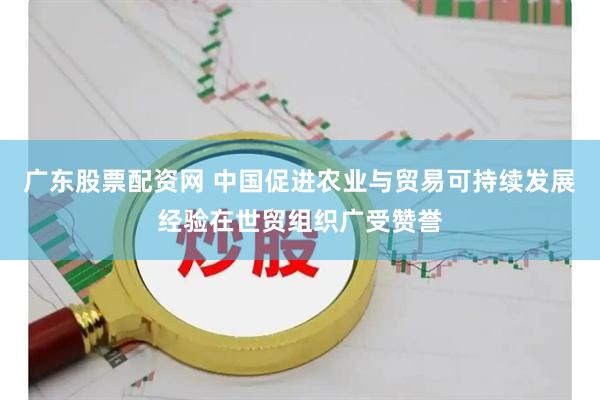 广东股票配资网 中国促进农业与贸易可持续发展经验在世贸组织广受赞誉