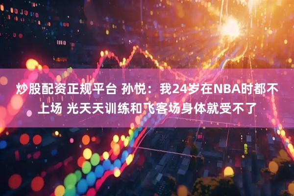 炒股配资正规平台 孙悦：我24岁在NBA时都不上场 光天天训练和飞客场身体就受不了