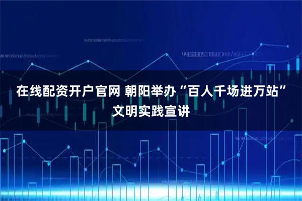 在线配资开户官网 朝阳举办“百人千场进万站”文明实践宣讲