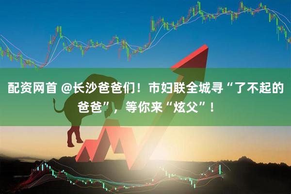 配资网首 @长沙爸爸们！市妇联全城寻“了不起的爸爸”，等你来“炫父”！