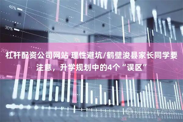 杠杆配资公司网站 理性避坑/鹤壁浚县家长同学要注意，升学规划中的4个“误区”