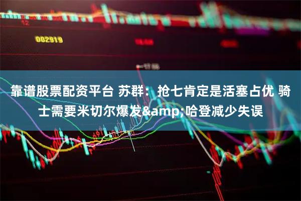 靠谱股票配资平台 苏群：抢七肯定是活塞占优 骑士需要米切尔爆发&哈登减少失误