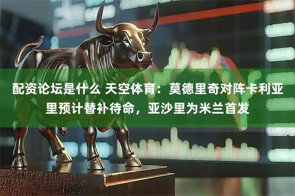 配资论坛是什么 天空体育：莫德里奇对阵卡利亚里预计替补待命，亚沙里为米兰首发