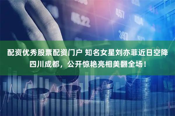 配资优秀股票配资门户 知名女星刘亦菲近日空降四川成都，公开惊艳亮相美翻全场！